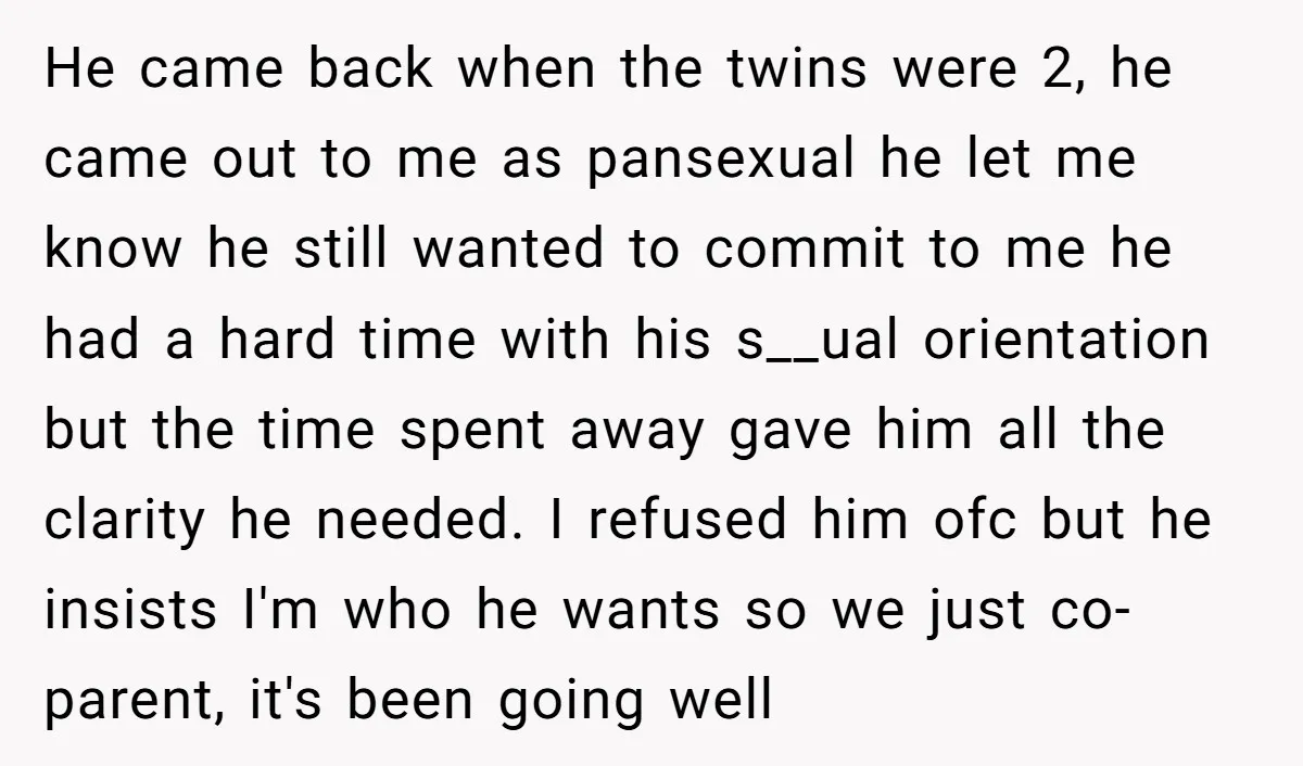 He came back when the twins were 2, he came out to me as pansexual he let me know he still wanted to commit to me he had a hard...