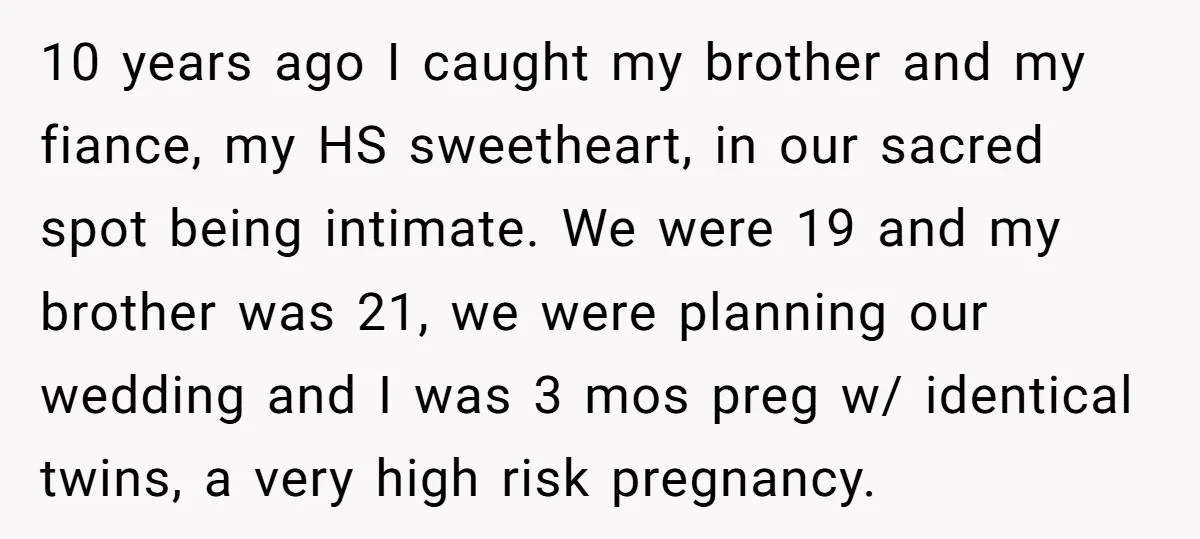 10 years ago I caught my brother and my fiance, my HS sweetheart, in our sacred spot being intimate. We were 19 and my brother was 21, we were planning...