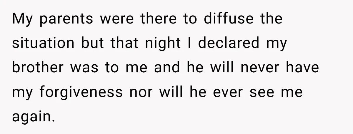 My parents were there to diffuse the situation but that night I declared my brother was to me and he will never have my forgiveness nor will he ever see...
