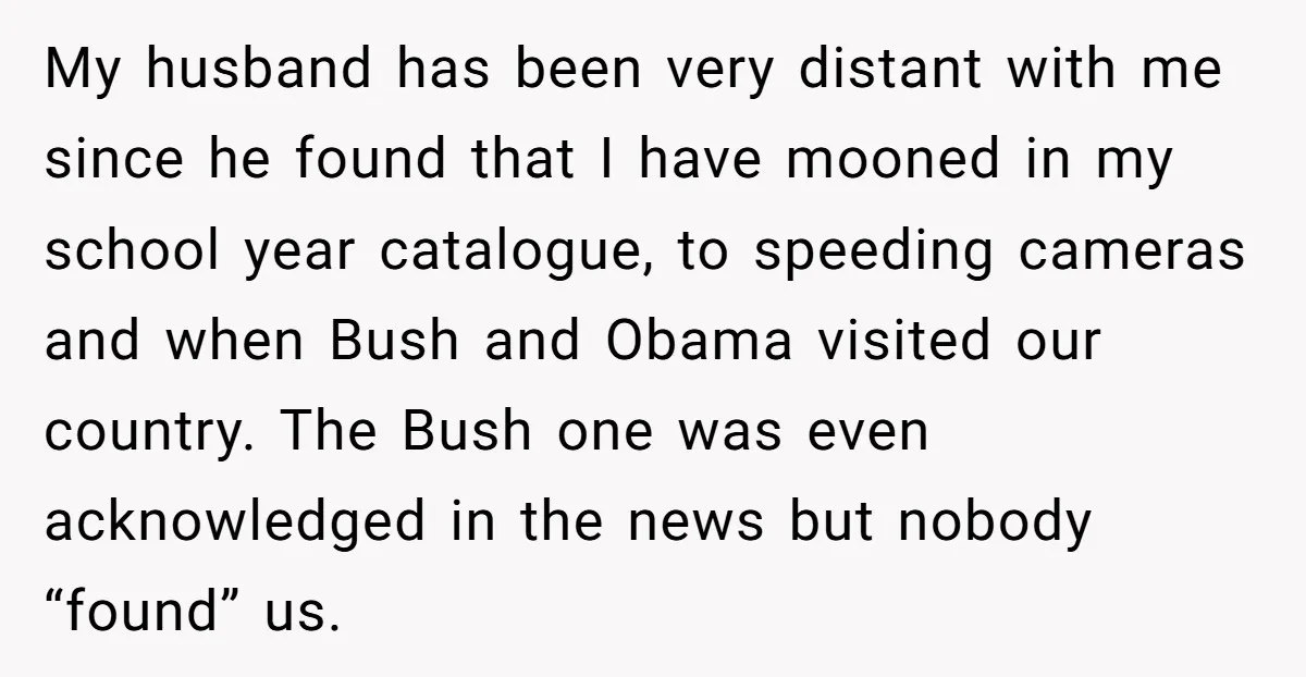My husband has been very distant with me since he found that I have mooned in my school year catalogue, to speeding cameras and when Bush and Obama visited our...