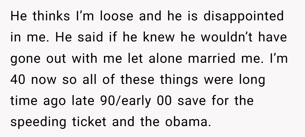 He thinks I’m loose and he is disappointed in me. He said if he knew he wouldn’t have gone out with me let alone married me. I’m 40 now so...