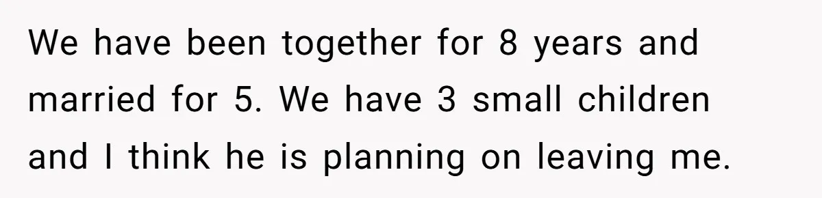 We have been together for 8 years and married for 5. We have 3 small children and I think he is planning on leaving me.
