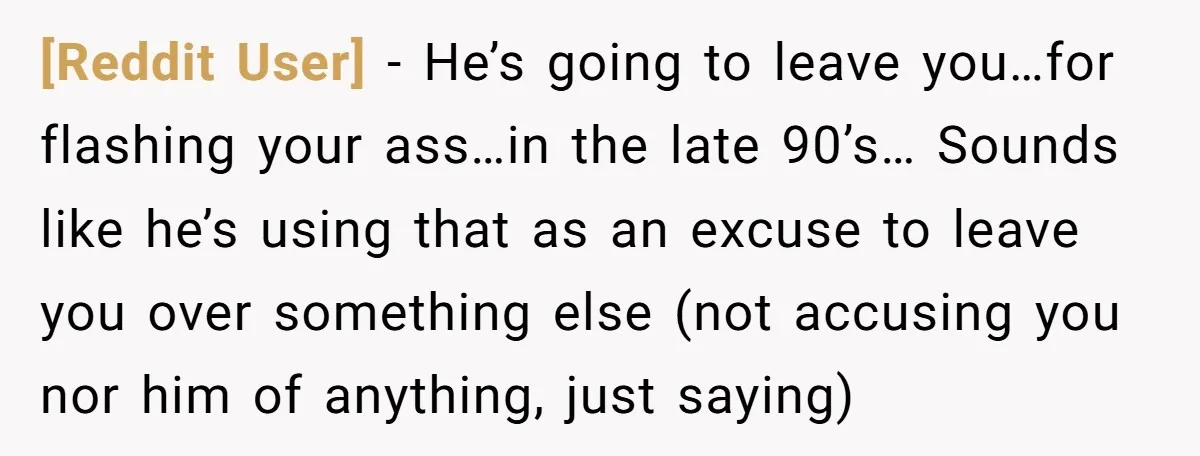 [Reddit User] − He’s going to leave you…for flashing your ass…in the late 90’s… Sounds like he’s using that as an excuse to leave you over something else (not accusing...