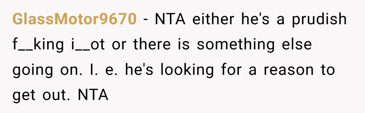 GlassMotor9670 − NTA either he's a prudish f__king i__ot or there is something else going on. I. e. he's looking for a reason to get out. NTA