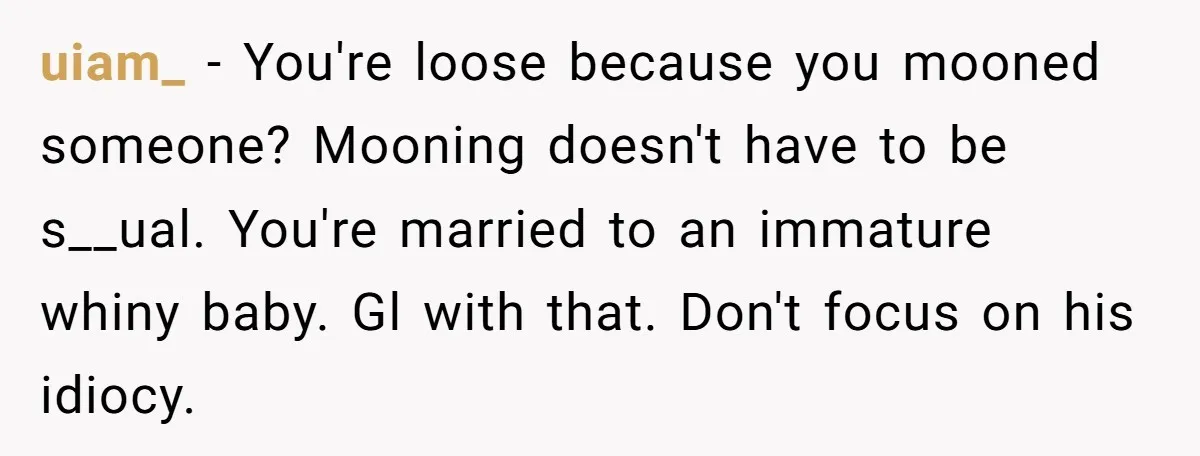 uiam_ − You're loose because you mooned someone? Mooning doesn't have to be s__ual. You're married to an immature whiny baby. Gl with that. Don't focus on his idiocy.