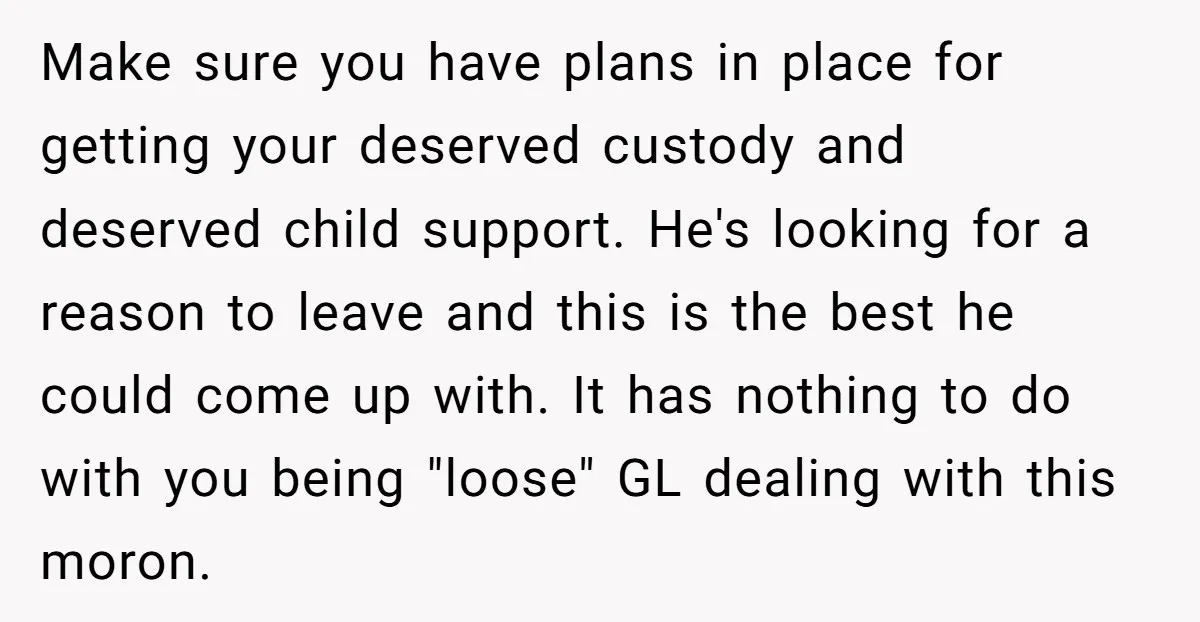 Make sure you have plans in place for getting your deserved custody and deserved child support. He's looking for a reason to leave and this is the best he could...