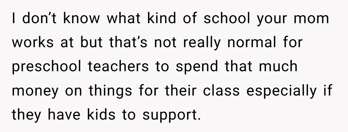 I don’t know what kind of school your mom works at but that’s not really normal for preschool teachers to spend that much money on things for their class especially...