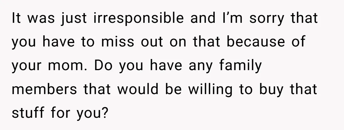 It was just irresponsible and I’m sorry that you have to miss out on that because of your mom. Do you have any family members that would be willing to...