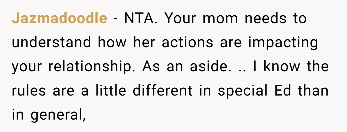 Jazmadoodle - NTA. Your mom needs to understand how her actions are impacting your relationship. As an aside. .. I know the rules are a little different in special Ed...