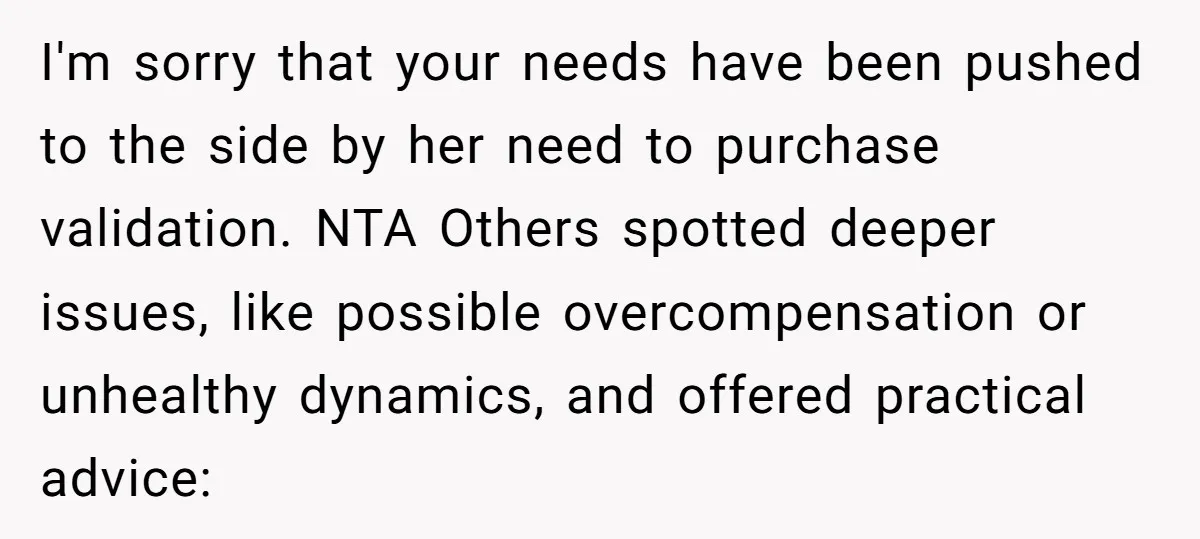 I'm sorry that your needs have been pushed to the side by her need to purchase validation. NTA Others spotted deeper issues, like possible overcompensation or unhealthy dynamics, and offered...