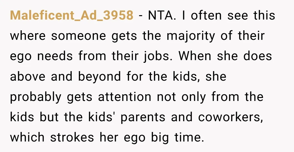 Maleficent_Ad_3958 - NTA. I often see this where someone gets the majority of their ego needs from their jobs. When she does above and beyond for the kids, she probably...
