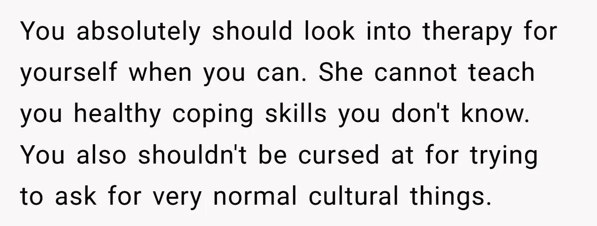 You absolutely should look into therapy for yourself when you can. She cannot teach you healthy coping skills you don't know. You also shouldn't be cursed at for trying to...