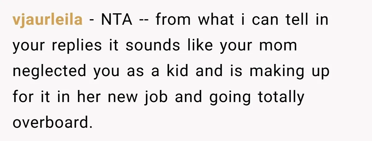 vjaurleila - NTA -- from what i can tell in your replies it sounds like your mom neglected you as a kid and is making up for it in her...