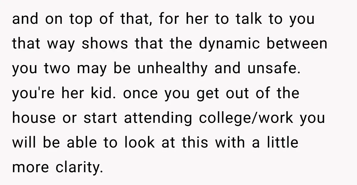 and on top of that, for her to talk to you that way shows that the dynamic between you two may be unhealthy and unsafe. you're her kid. once you...