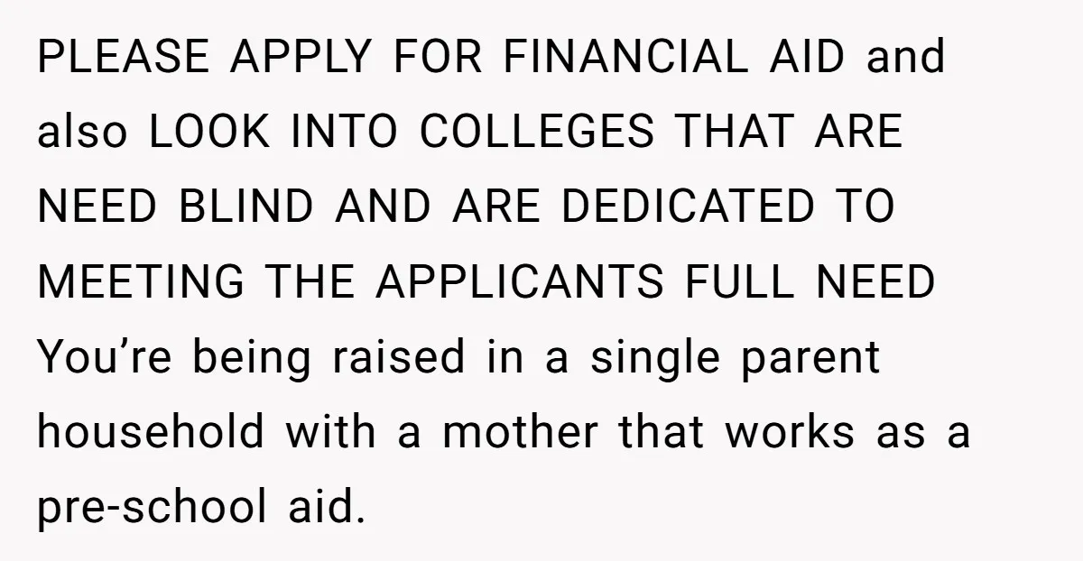 PLEASE APPLY FOR FINANCIAL AID and also LOOK INTO COLLEGES THAT ARE NEED BLIND AND ARE DEDICATED TO MEETING THE APPLICANTS FULL NEED You’re being raised in a single parent...