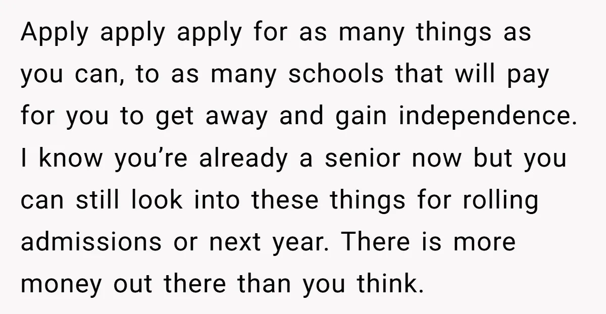 Apply apply apply for as many things as you can, to as many schools that will pay for you to get away and gain independence. I know you’re already a...