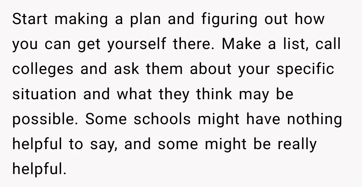 Start making a plan and figuring out how you can get yourself there. Make a list, call colleges and ask them about your specific situation and what they think may...