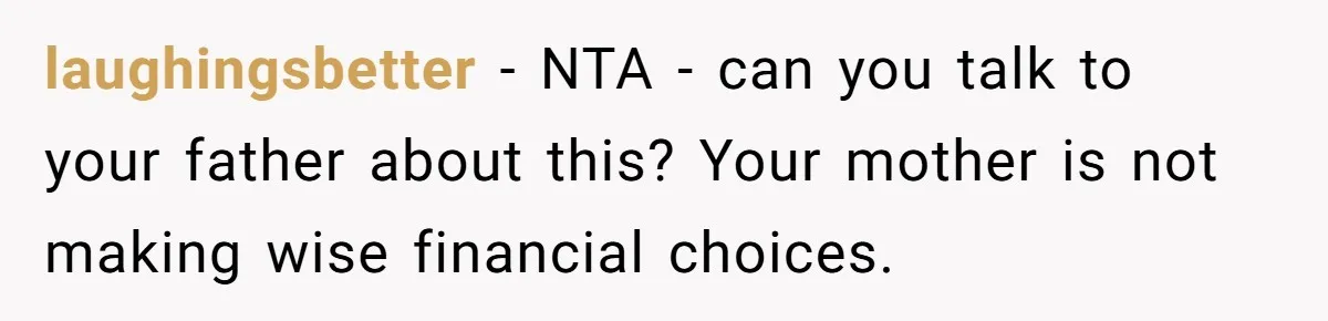 laughingsbetter - NTA - can you talk to your father about this? Your mother is not making wise financial choices.