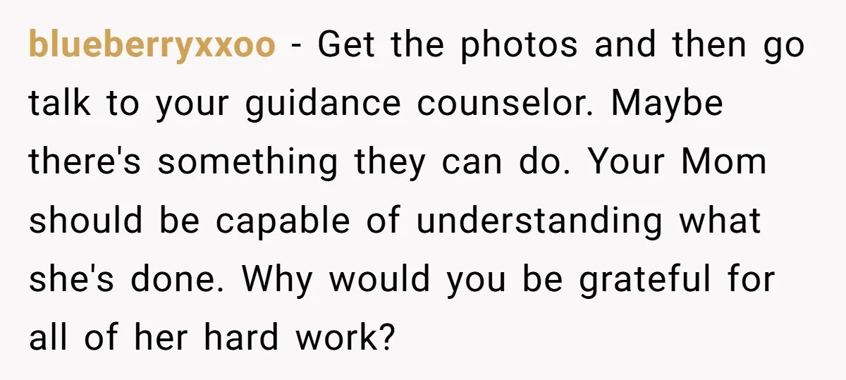 blueberryxxoo - Get the photos and then go talk to your guidance counselor. Maybe there's something they can do. Your Mom should be capable of understanding what she's done. Why...