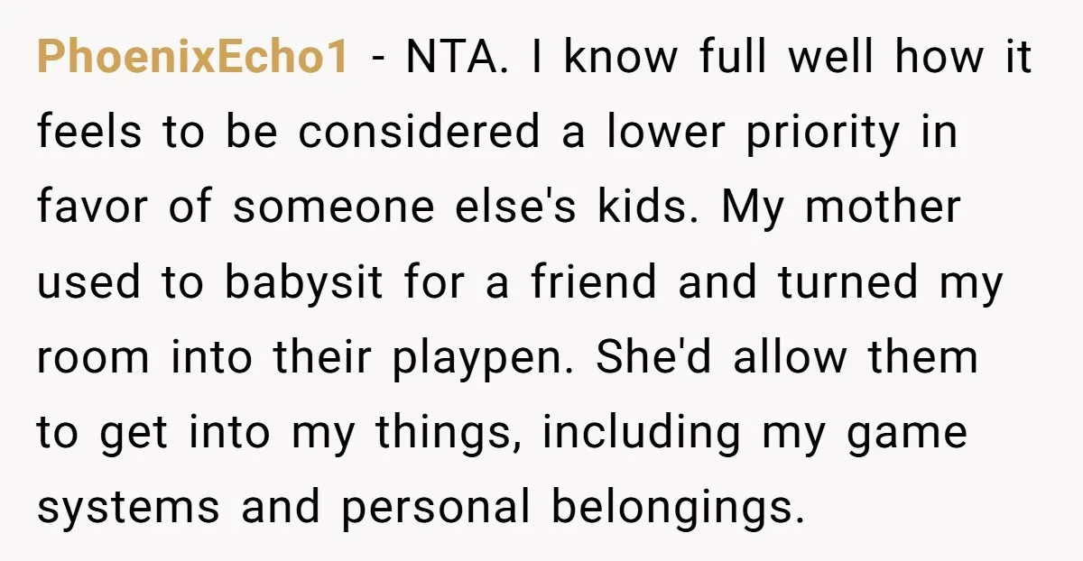 PhoenixEcho1 - NTA. I know full well how it feels to be considered a lower priority in favor of someone else's kids. My mother used to babysit for a friend...