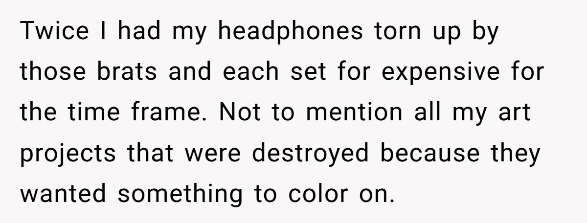 Twice I had my headphones torn up by those brats and each set for expensive for the time frame. Not to mention all my art projects that were destroyed because...
