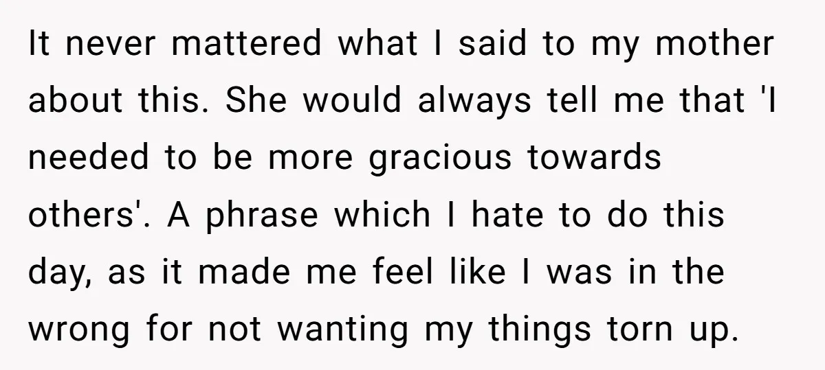 It never mattered what I said to my mother about this. She would always tell me that 'I needed to be more gracious towards others'. A phrase which I hate...