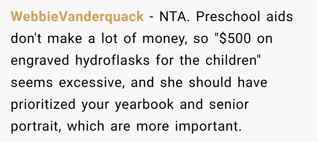 WebbieVanderquack - NTA. Preschool aids don't make a lot of money, so "$500 on engraved hydroflasks for the children" seems excessive, and she should have prioritized your yearbook and senior...