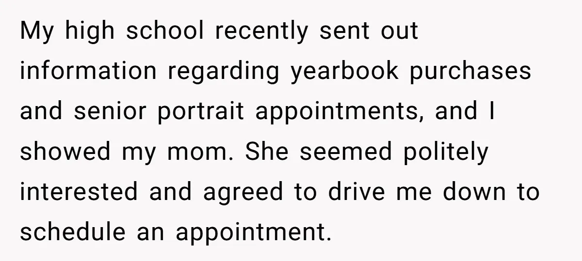 My high school recently sent out information regarding yearbook purchases and senior portrait appointments, and I showed my mom. She seemed politely interested and agreed to drive me down to...