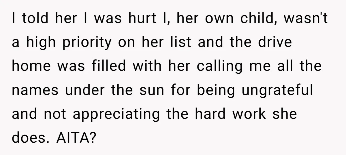 I told her I was hurt I, her own child, wasn't a high priority on her list and the drive home was filled with her calling me all the names...
