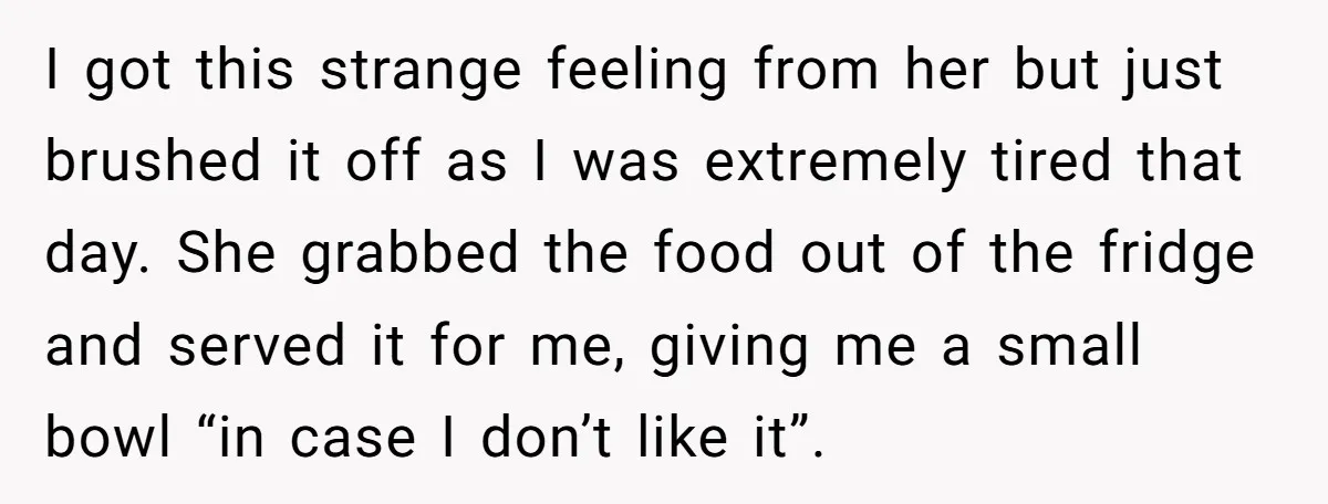 I got this strange feeling from her but just brushed it off as I was extremely tired that day. She grabbed the food out of the fridge and served it...