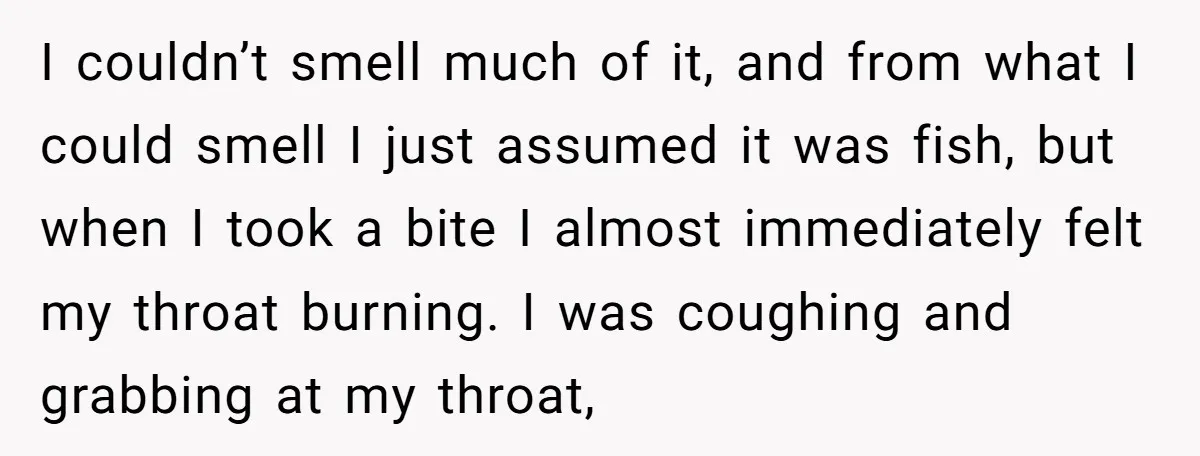 I couldn’t smell much of it, and from what I could smell I just assumed it was fish, but when I took a bite I almost immediately felt my throat...