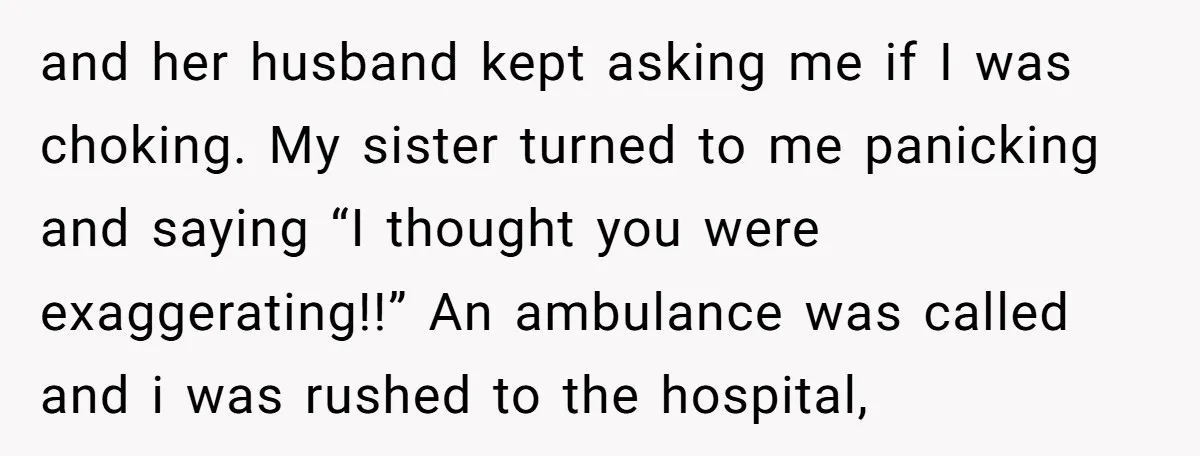and her husband kept asking me if I was choking. My sister turned to me panicking and saying “I thought you were exaggerating!!” An ambulance was called and i was...