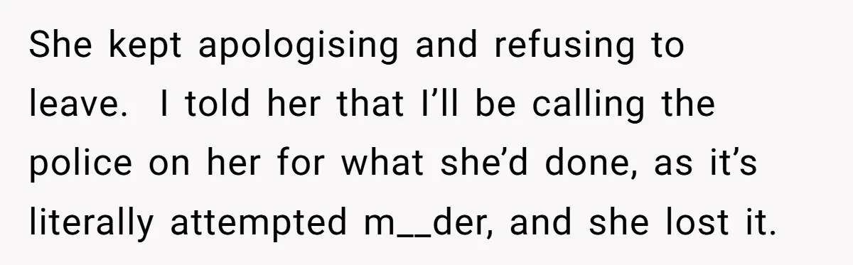 She kept apologising and refusing to leave. I told her that I’ll be calling the police on her for what she’d done, as it’s literally attempted m__der, and she lost...