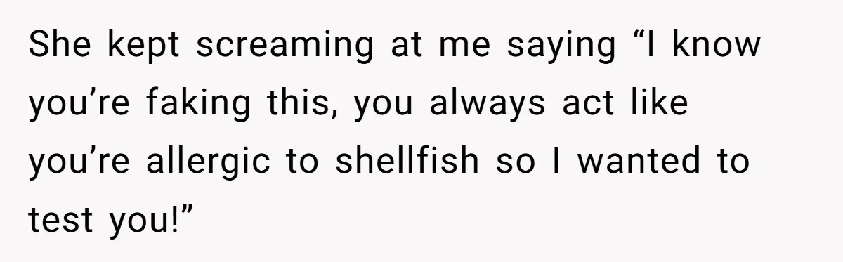 She kept screaming at me saying “I know you’re faking this, you always act like you’re allergic to shellfish so I wanted to test you!”