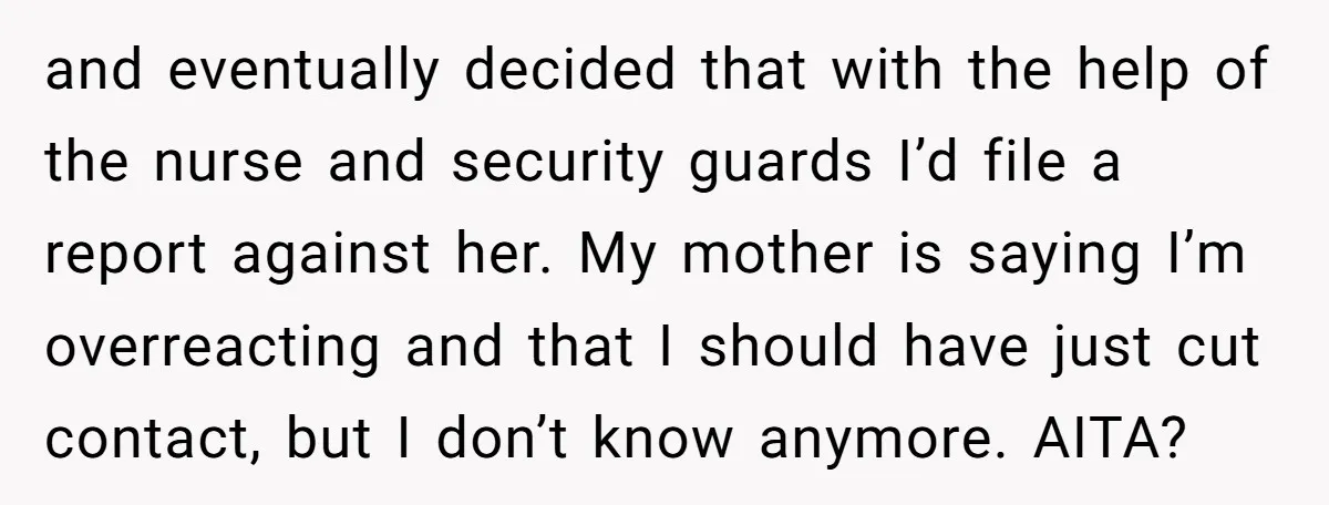 and eventually decided that with the help of the nurse and security guards I’d file a report against her. My mother is saying I’m overreacting and that I should have...
