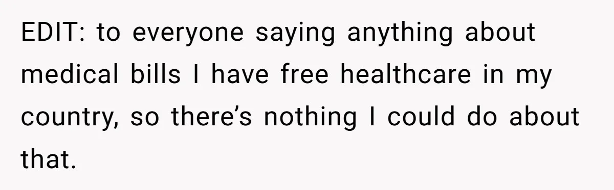 EDIT: to everyone saying anything about medical bills I have free healthcare in my country, so there’s nothing I could do about that.