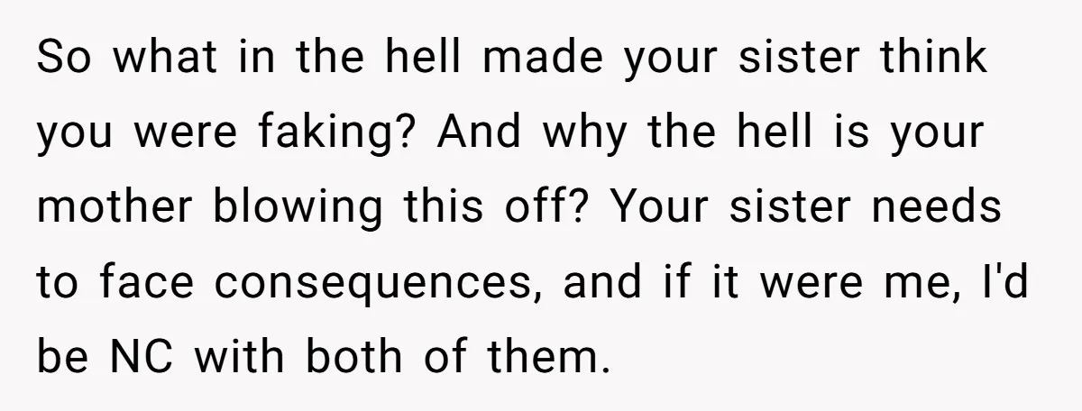 So what in the hell made your sister think you were faking? And why the hell is your mother blowing this off? Your sister needs to face consequences, and if...