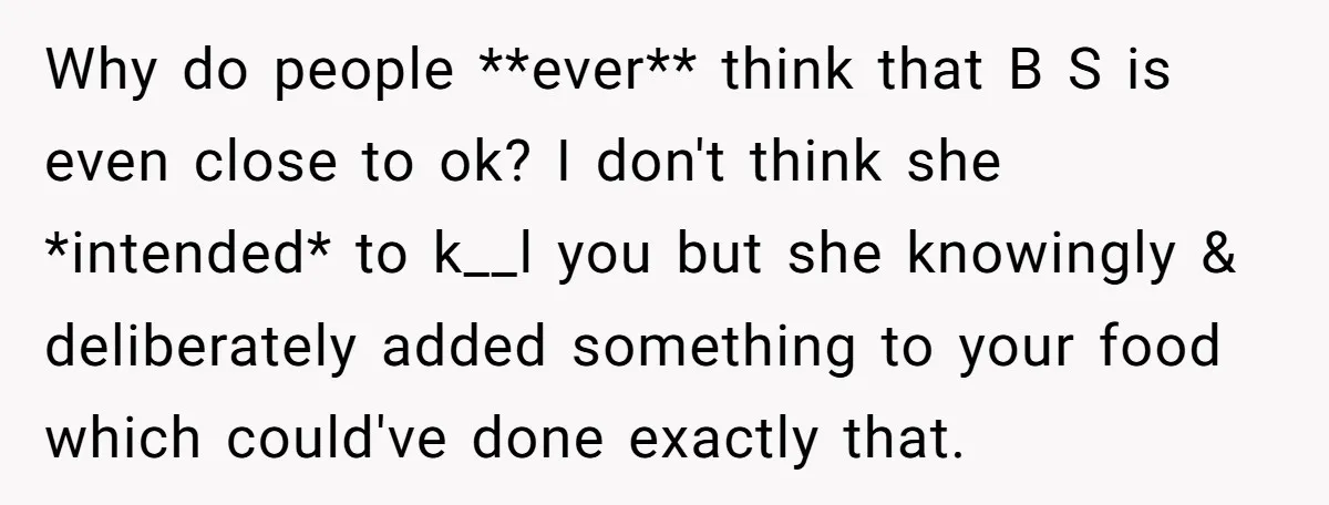 Why do people **ever** think that B S is even close to ok? I don't think she *intended* to k__l you but she knowingly & deliberately added something to your...