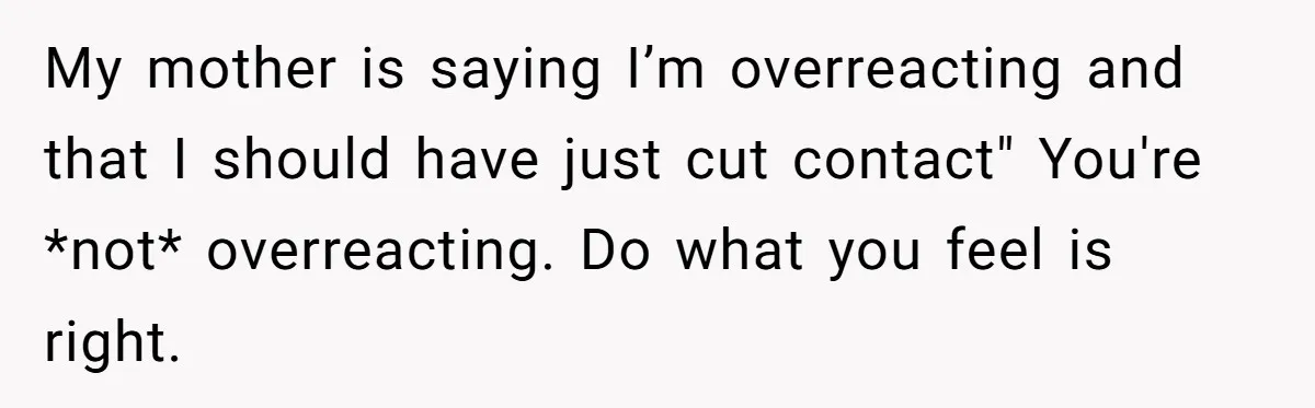 My mother is saying I’m overreacting and that I should have just cut contact" You're *not* overreacting. Do what you feel is right.