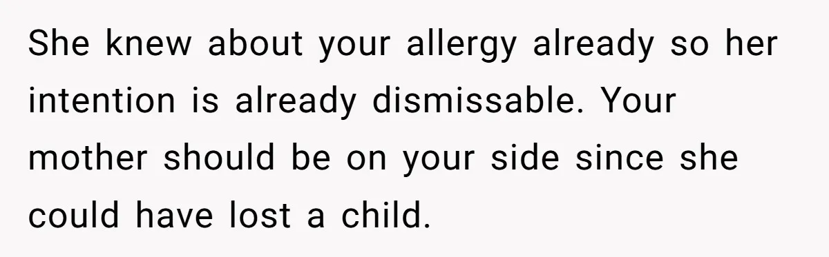 She knew about your allergy already so her intention is already dismissable. Your mother should be on your side since she could have lost a child.
