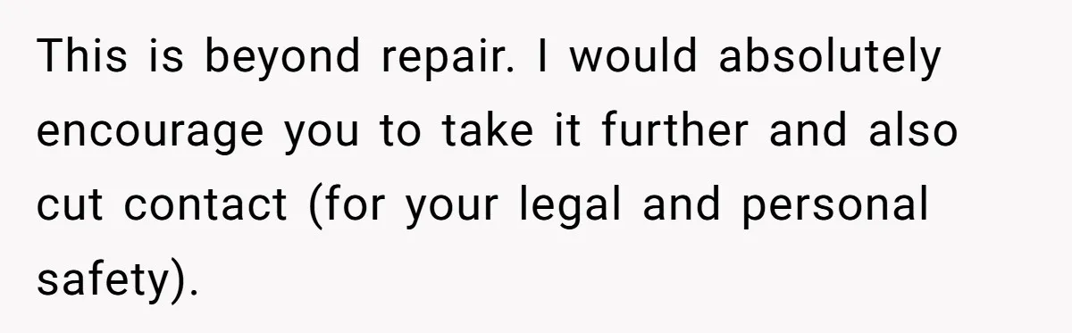 This is beyond repair. I would absolutely encourage you to take it further and also cut contact (for your legal and personal safety).