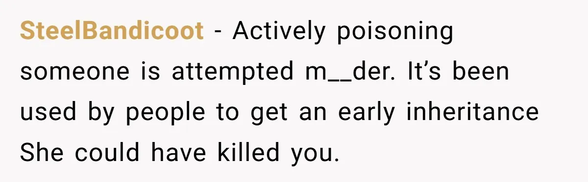 SteelBandicoot − Actively poisoning someone is attempted m__der. It’s been used by people to get an early inheritance She could have killed you.