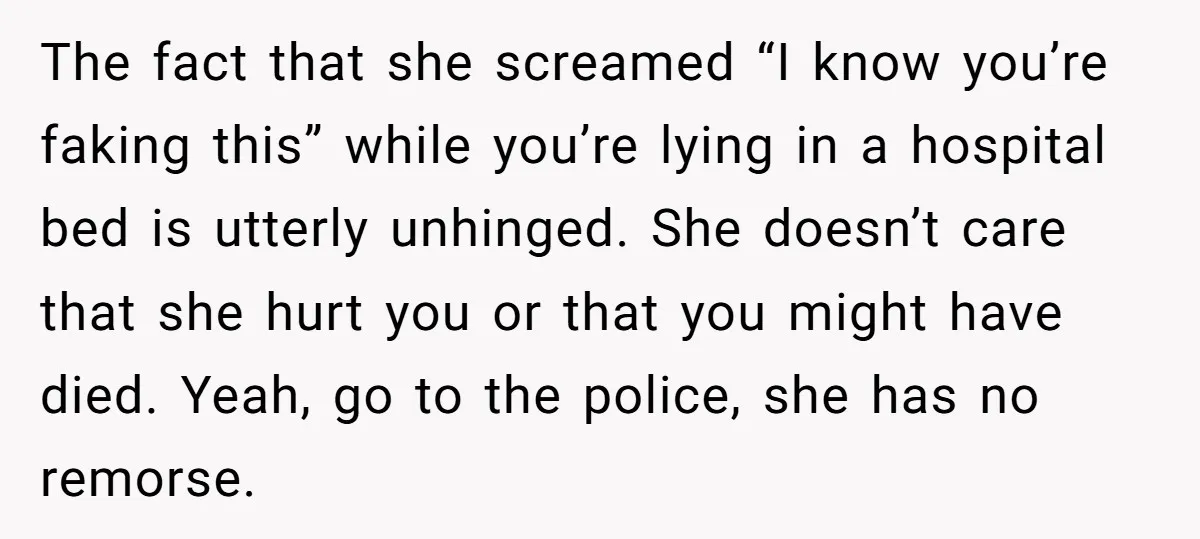 The fact that she screamed “I know you’re faking this” while you’re lying in a hospital bed is utterly unhinged. She doesn’t care that she hurt you or that you...