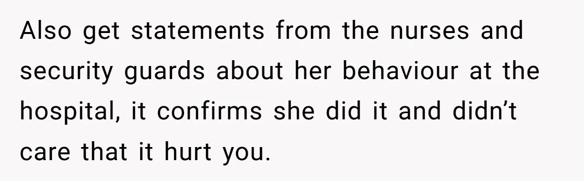 Also get statements from the nurses and security guards about her behaviour at the hospital, it confirms she did it and didn’t care that it hurt you.