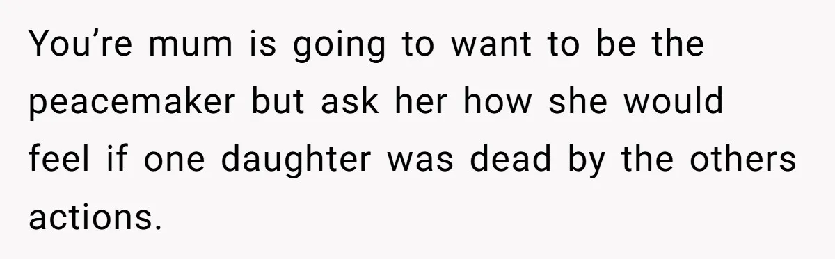 You’re mum is going to want to be the peacemaker but ask her how she would feel if one daughter was dead by the others actions.