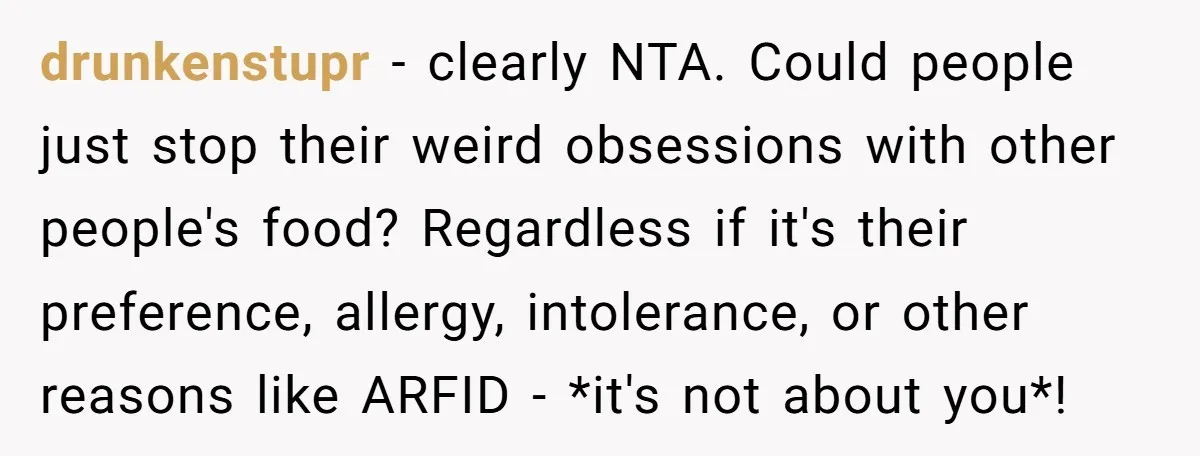 drunkenstupr − clearly NTA. Could people just stop their weird obsessions with other people's food? Regardless if it's their preference, allergy, intolerance, or other reasons like ARFID - *it's not...