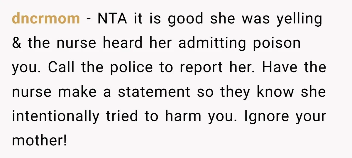 dncrmom − NTA it is good she was yelling & the nurse heard her admitting poison you. Call the police to report her. Have the nurse make a statement so...