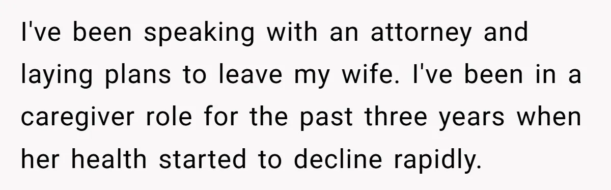 I've been speaking with an attorney and laying plans to leave my wife. I've been in a caregiver role for the past three years when her health started to decline...