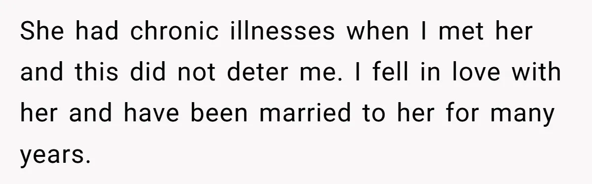She had chronic illnesses when I met her and this did not deter me. I fell in love with her and have been married to her for many years.