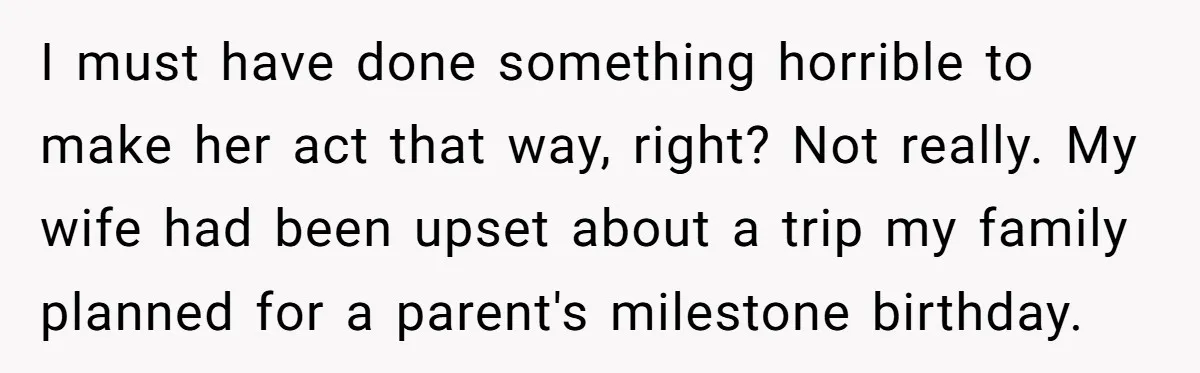 I must have done something horrible to make her act that way, right? Not really. My wife had been upset about a trip my family planned for a parent's milestone...